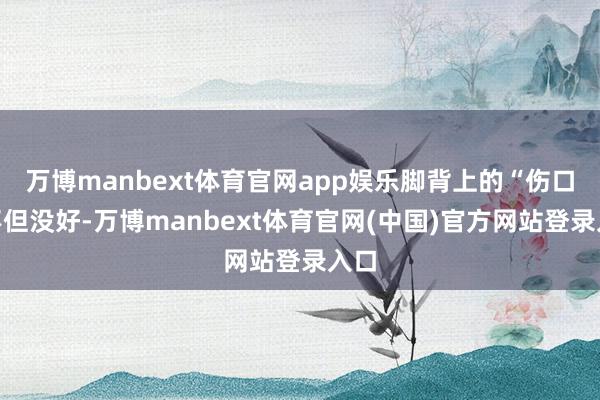 万博manbext体育官网app娱乐脚背上的“伤口”不但没好-万博manbext体育官网(中国)官方网站登录入口