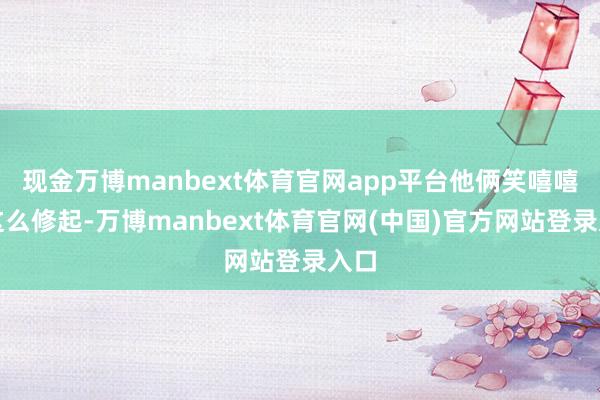 现金万博manbext体育官网app平台他俩笑嘻嘻地这么修起-万博manbext体育官网(中国)官方网站登录入口