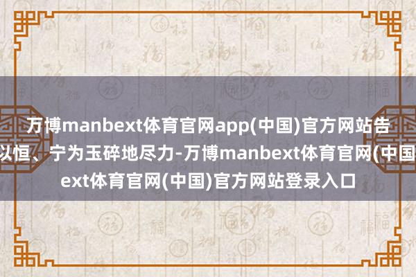 万博manbext体育官网app(中国)官方网站告诉孩子们唯有握之以恒、宁为玉碎地尽力-万博manbext体育官网(中国)官方网站登录入口