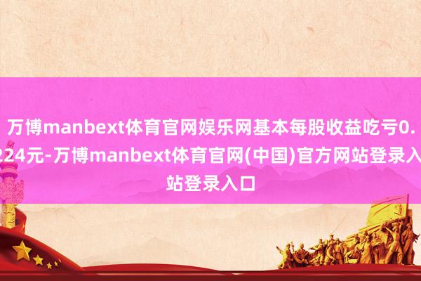 万博manbext体育官网娱乐网基本每股收益吃亏0.0224元-万博manbext体育官网(中国)官方网站登录入口
