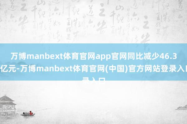 万博manbext体育官网app官网同比减少46.32亿元-万博manbext体育官网(中国)官方网站登录入口