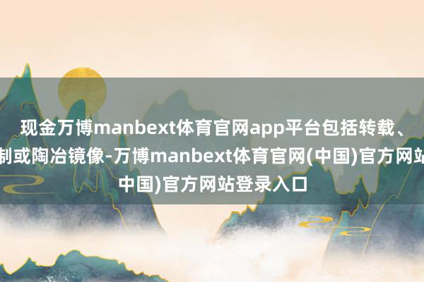 现金万博manbext体育官网app平台包括转载、摘编、复制或陶冶镜像-万博manbext体育官网(中国)官方网站登录入口