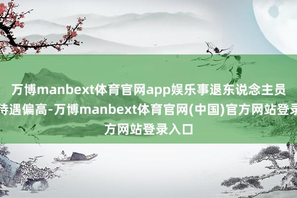 万博manbext体育官网app娱乐事退东说念主员养老待遇偏高-万博manbext体育官网(中国)官方网站登录入口