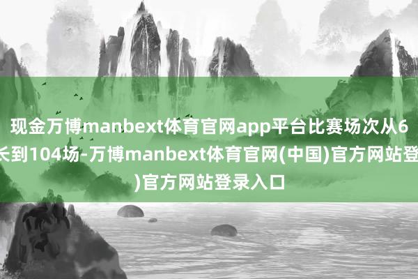 现金万博manbext体育官网app平台比赛场次从64场增长到104场-万博manbext体育官网(中国)官方网站登录入口
