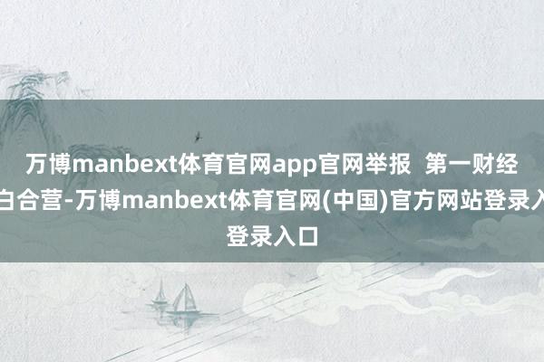 万博manbext体育官网app官网举报  第一财经告白合营-万博manbext体育官网(中国)官方网站登录入口