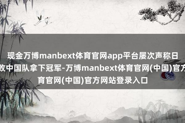 现金万博manbext体育官网app平台屡次声称日本队笃定会打败中国队拿下冠军-万博manbext体育官网(中国)官方网站登录入口