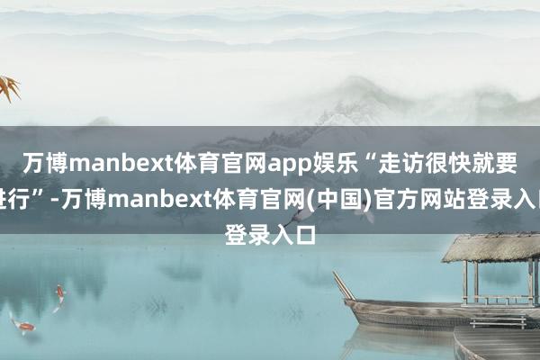 万博manbext体育官网app娱乐“走访很快就要进行”-万博manbext体育官网(中国)官方网站登录入口