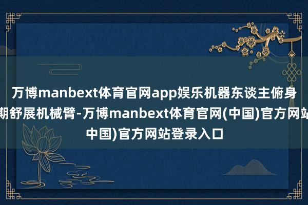 万博manbext体育官网app娱乐机器东谈主俯身弯腰的同期舒展机械臂-万博manbext体育官网(中国)官方网站登录入口