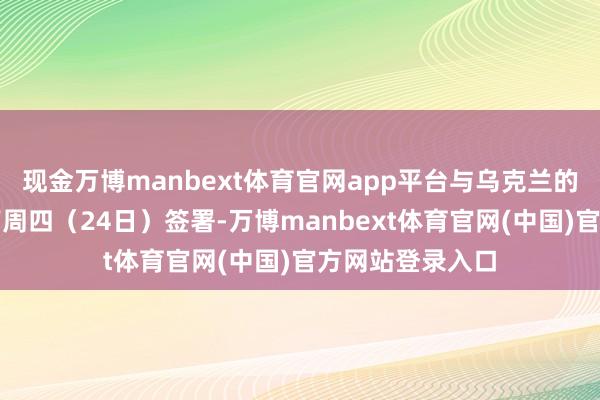 现金万博manbext体育官网app平台与乌克兰的矿产合同将于下周四(24日)签署-万博manbext体育官网(中国)官方网站登录入口