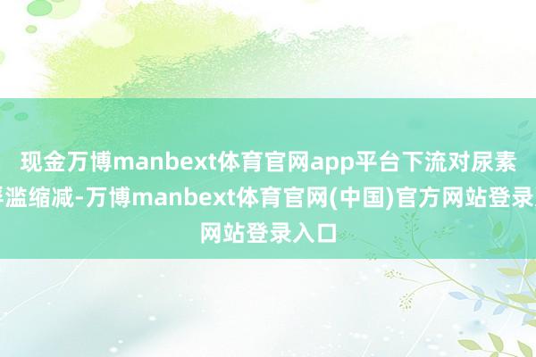 现金万博manbext体育官网app平台下流对尿素的浮滥缩减-万博manbext体育官网(中国)官方网站登录入口