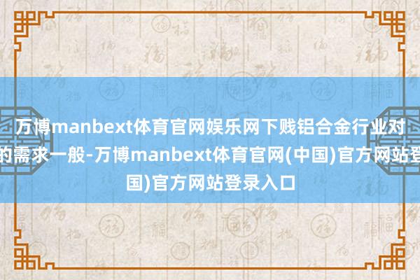 万博manbext体育官网娱乐网下贱铝合金行业对工业硅的需求一般-万博manbext体育官网(中国)官方网站登录入口