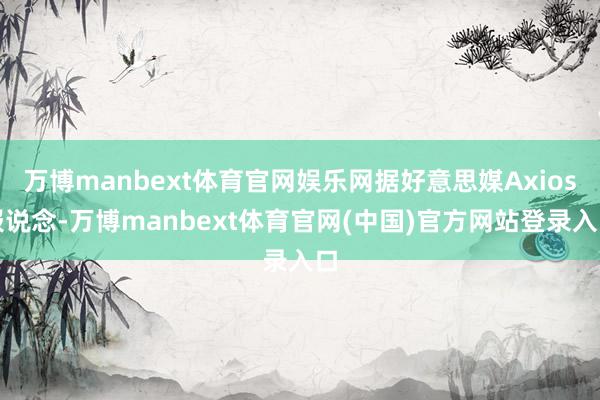 万博manbext体育官网娱乐网据好意思媒Axios报说念-万博manbext体育官网(中国)官方网站登录入口