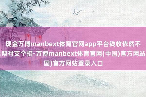 现金万博manbext体育官网app平台钱收依然不收？公共帮衬支个招-万博manbext体育官网(中国)官方网站登录入口