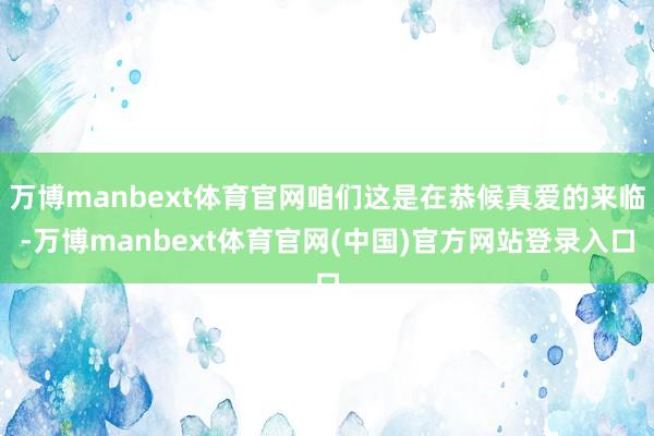 万博manbext体育官网咱们这是在恭候真爱的来临-万博manbext体育官网(中国)官方网站登录入口