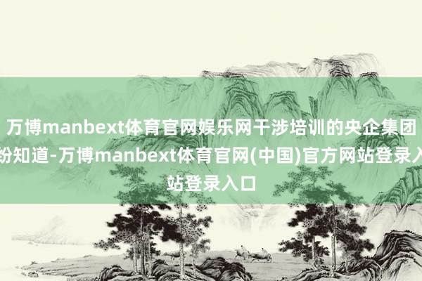 万博manbext体育官网娱乐网干涉培训的央企集团纷纷知道-万博manbext体育官网(中国)官方网站登录入口