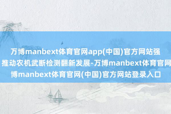 万博manbext体育官网app(中国)官方网站强化农机手军队训诫激发；推动农机武断检测翻新发展-万博manbext体育官网(中国)官方网站登录入口