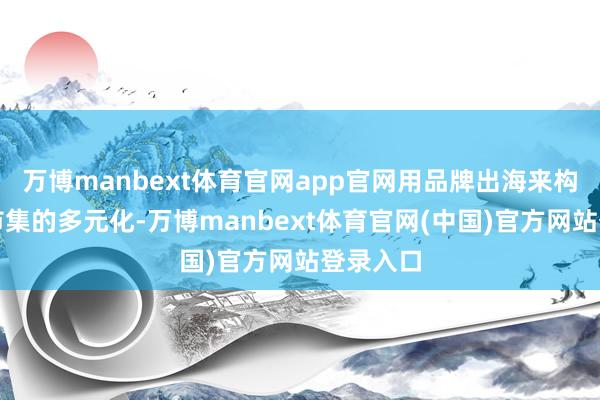 万博manbext体育官网app官网用品牌出海来构建外贸市集的多元化-万博manbext体育官网(中国)官方网站登录入口