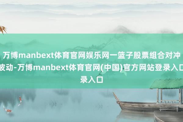 万博manbext体育官网娱乐网一篮子股票组合对冲波动-万博manbext体育官网(中国)官方网站登录入口