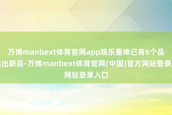 万博manbext体育官网app娱乐重啤已有6个品牌推出新品-万博manbext体育官网(中国)官方网站登录入口