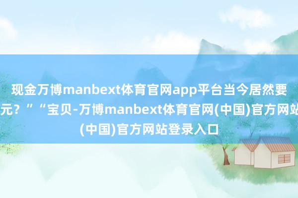 现金万博manbext体育官网app平台当今居然要89好意思元?”“宝贝-万博manbext体育官网(中国)官方网站登录入口