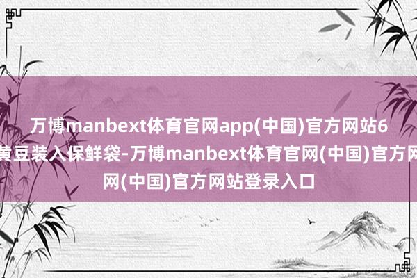 万博manbext体育官网app(中国)官方网站6、将花生和黄豆装入保鲜袋-万博manbext体育官网(中国)官方网站登录入口