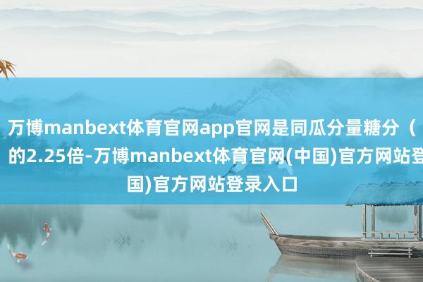万博manbext体育官网app官网是同瓜分量糖分（4千卡）的2.25倍-万博manbext体育官网(中国)官方网站登录入口