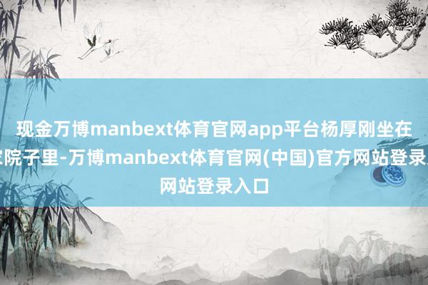 现金万博manbext体育官网app平台杨厚刚坐在自家院子里-万博manbext体育官网(中国)官方网站登录入口