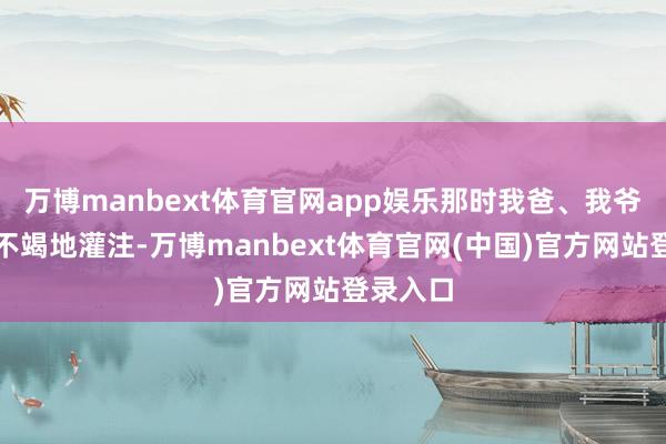 万博manbext体育官网app娱乐那时我爸、我爷盛大在不竭地灌注-万博manbext体育官网(中国)官方网站登录入口