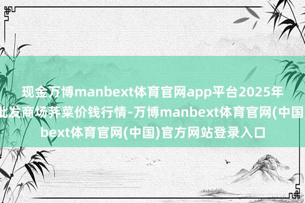 现金万博manbext体育官网app平台2025年5月31日世界主要批发商场荠菜价钱行情-万博manbext体育官网(中国)官方网站登录入口