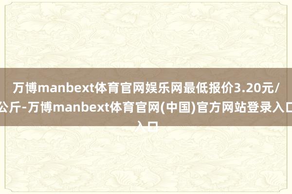万博manbext体育官网娱乐网最低报价3.20元/公斤-万博manbext体育官网(中国)官方网站登录入口