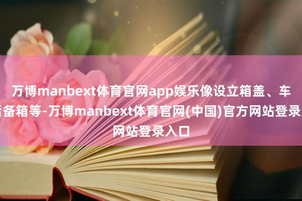 万博manbext体育官网app娱乐像设立箱盖、车辆后备箱等-万博manbext体育官网(中国)官方网站登录入口