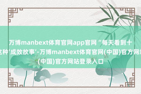 万博manbext体育官网app官网　　“每天看到十几二十篇这种‘成效故事’-万博manbext体育官网(中国)官方网站登录入口