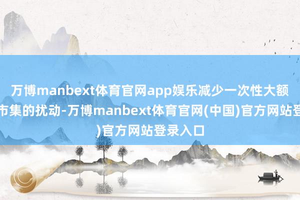 万博manbext体育官网app娱乐减少一次性大额融资对市集的扰动-万博manbext体育官网(中国)官方网站登录入口