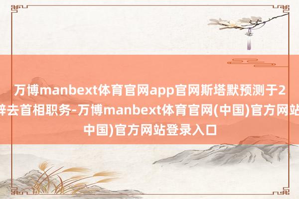万博manbext体育官网app官网斯塔默预测于20日追究辞去首相职务-万博manbext体育官网(中国)官方网站登录入口