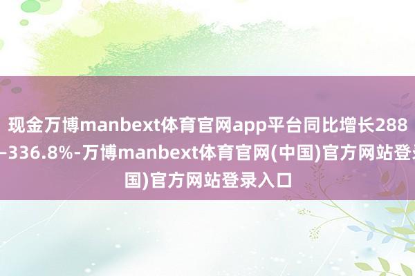 现金万博manbext体育官网app平台同比增长288.26%—336.8%-万博manbext体育官网(中国)官方网站登录入口