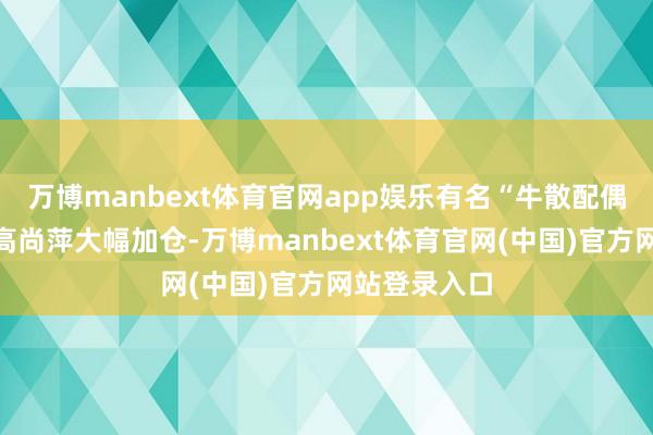 万博manbext体育官网app娱乐有名“牛散配偶”蒋仕波和高尚萍大幅加仓-万博manbext体育官网(中国)官方网站登录入口