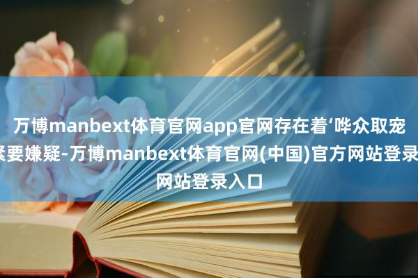 万博manbext体育官网app官网存在着‘哗众取宠’的紧要嫌疑-万博manbext体育官网(中国)官方网站登录入口
