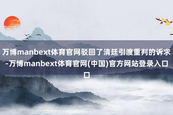 万博manbext体育官网驳回了清廷引渡重判的诉求-万博manbext体育官网(中国)官方网站登录入口
