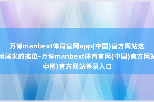 万博manbext体育官网app(中国)官方网站这个不及三闲居米的摊位-万博manbext体育官网(中国)官方网站登录入口