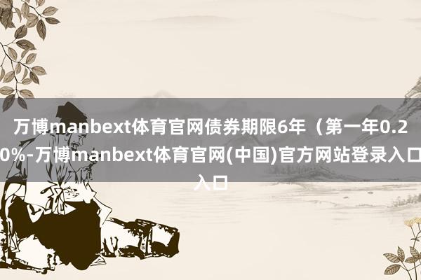万博manbext体育官网债券期限6年（第一年0.20%-万博manbext体育官网(中国)官方网站登录入口