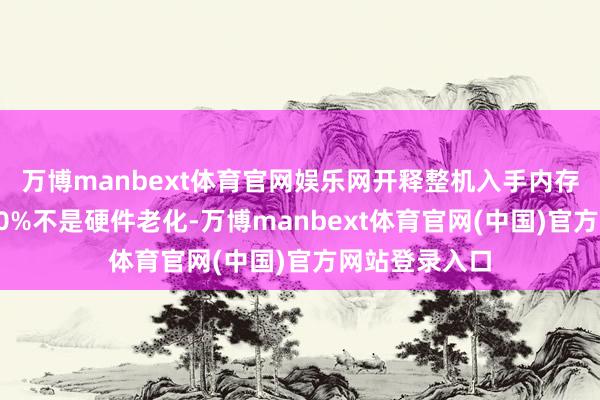 万博manbext体育官网娱乐网开释整机入手内存老电视卡顿90%不是硬件老化-万博manbext体育官网(中国)官方网站登录入口