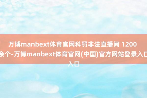 万博manbext体育官网科罚非法直播间 1200 余个-万博manbext体育官网(中国)官方网站登录入口