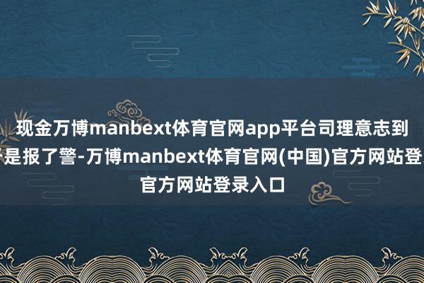 现金万博manbext体育官网app平台司理意志到折柳于是报了警-万博manbext体育官网(中国)官方网站登录入口