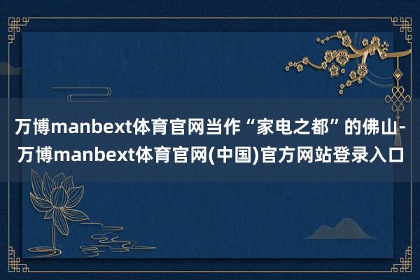 万博manbext体育官网当作“家电之都”的佛山-万博manbext体育官网(中国)官方网站登录入口