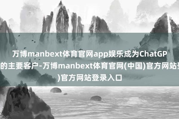 万博manbext体育官网app娱乐成为ChatGPT制造商的主要客户-万博manbext体育官网(中国)官方网站登录入口