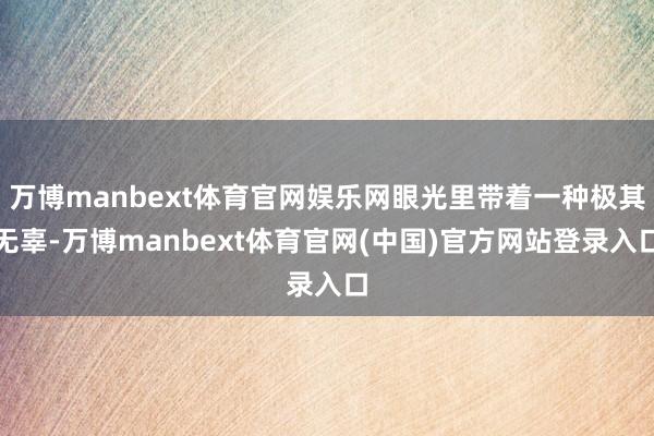 万博manbext体育官网娱乐网眼光里带着一种极其无辜-万博manbext体育官网(中国)官方网站登录入口