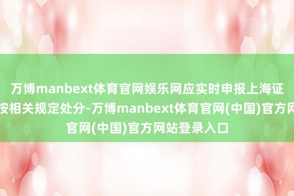 万博manbext体育官网娱乐网应实时申报上海证券交往所并按相关规定处分-万博manbext体育官网(中国)官方网站登录入口