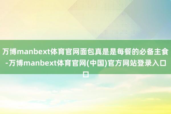 万博manbext体育官网面包真是是每餐的必备主食-万博manbext体育官网(中国)官方网站登录入口