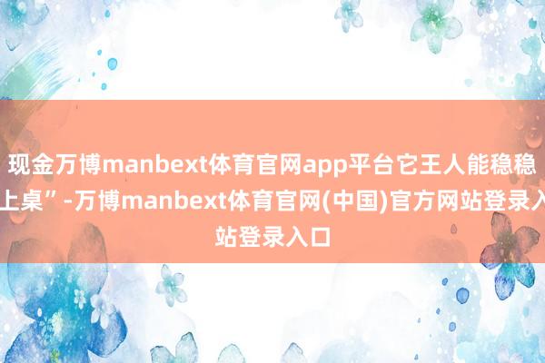 现金万博manbext体育官网app平台它王人能稳稳 “上桌”-万博manbext体育官网(中国)官方网站登录入口