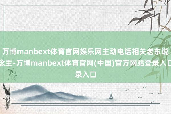 万博manbext体育官网娱乐网主动电话相关老东说念主-万博manbext体育官网(中国)官方网站登录入口